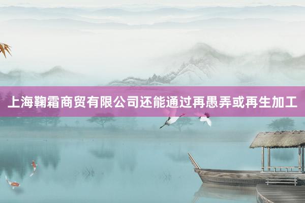 上海鞠霜商贸有限公司还能通过再愚弄或再生加工