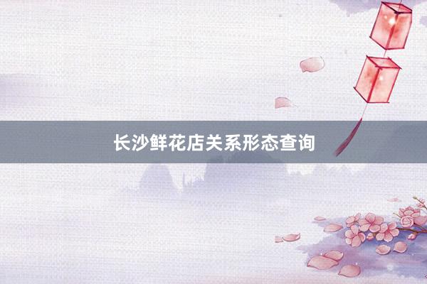 长沙鲜花店关系形态查询