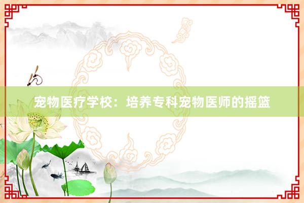 宠物医疗学校：培养专科宠物医师的摇篮